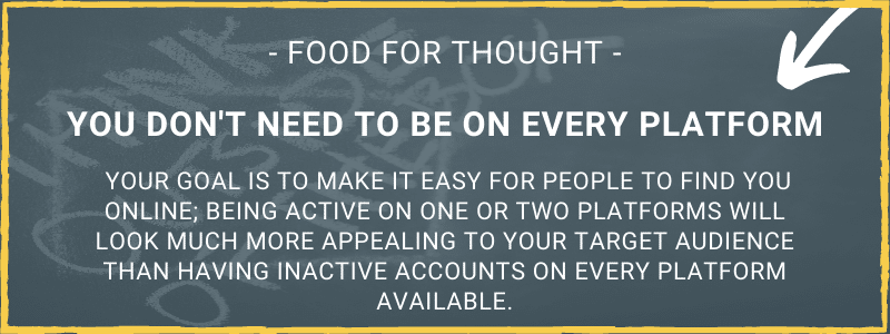 Food for thought. You don't need to be on every platform. Your goal is to make it easy for people to find you online; being active on one or two platforms will look much more appealing to your target audience than having inactive accounts on every platform available.