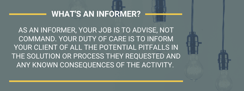 What's an informer? As an informer, your job is to advise, not command. Your duty of care is to inform your client of all the potential pitfalls in the solution or process they requested and any known consequences of the activity.