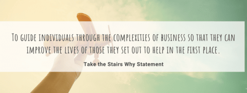 To guide individuals through the complexities of business so that they can improve the lives of those they set out to help in the first place. The Take the Stairs Why Statement